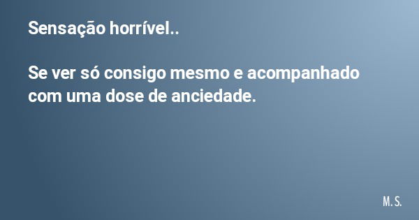 Sensação horrível.. Se ver só consigo mesmo e acompanhado com uma dose de anciedade.... Frase de M. S..