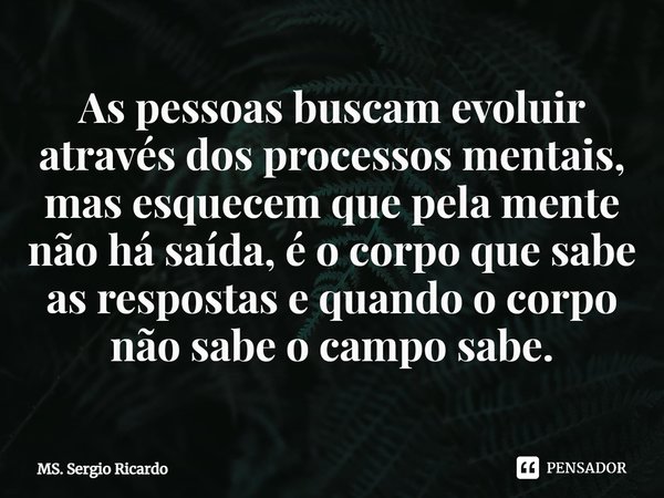 ⁠As pessoas buscam evoluir através dos processos mentais, mas esquecem que pela mente não há saída, é o corpo que sabe as respostas e quando o corpo não sabe o ... Frase de MS. Sergio Ricardo.