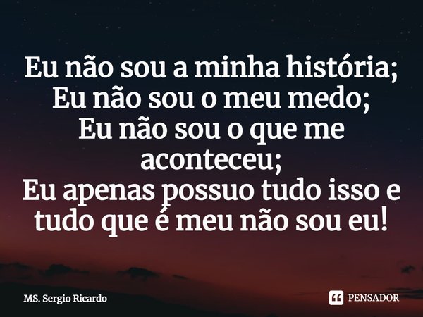 ⁠Eu não sou a minha história;
Eu não sou o meu medo;
Eu não sou o que me aconteceu;
Eu apenas possuo tudo isso e tudo que é meu não sou eu!... Frase de MS. Sergio Ricardo.