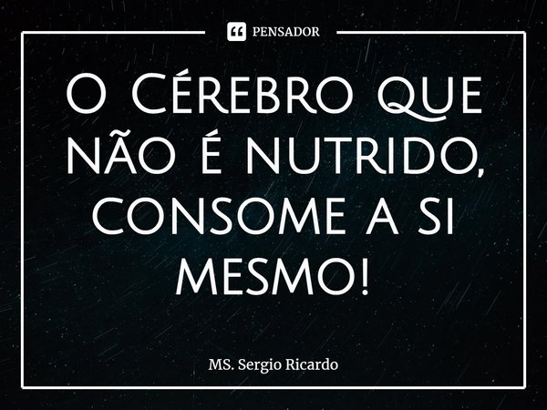 ⁠O Cérebro que não é nutrido, consome a si mesmo!... Frase de MS. Sergio Ricardo.