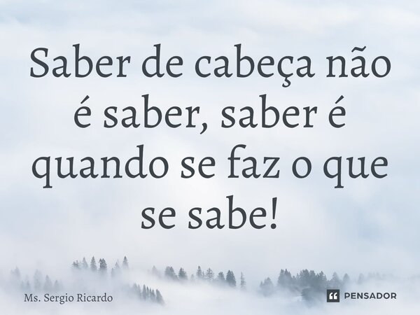 ⁠Saber de cabeça não é saber, saber é quando se faz o que se sabe!... Frase de MS. Sergio Ricardo.
