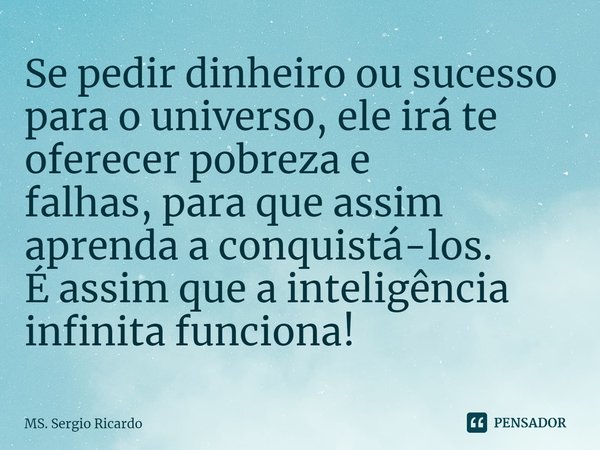 ⁠Se pedir dinheiro ou sucesso para o universo,ele irá te oferecer pobreza e falhas,para que assim aprenda a conquistá-los.
É assim que a inteligência infinita f... Frase de MS. Sergio Ricardo.