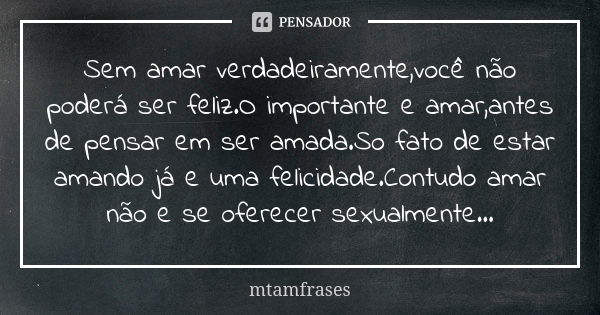 Sem amar verdadeiramente,você não poderá ser feliz.O importante e amar,antes de pensar em ser amada.So fato de estar amando já e uma felicidade.Contudo amar não... Frase de mtamfrases.