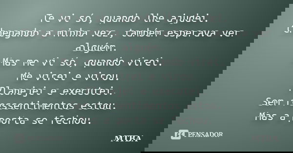 Te vi só, quando lhe ajudei. Chegando a minha vez, também esperava ver alguém. Mas me vi só, quando virei. Me virei e virou. Planejei e executei. Sem ressentime... Frase de MTBA.