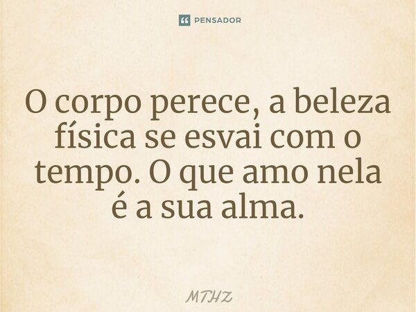 ⁠O corpo perece, a beleza física se esvai com o tempo. O que amo nela é a sua alma.... Frase de MTHZ.