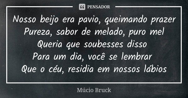 Nosso beijo era pavio, queimando prazer Pureza, sabor de melado, puro mel Queria que soubesses disso Para um dia, você se lembrar Que o céu, residia em nossos l... Frase de Múcio Bruck.