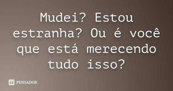 Mudei? Estou estranha? Ou é você que está merecendo tudo isso?