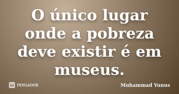 O único lugar onde a pobreza deve existir é em museus.... Frase de Muhammad Yunus.