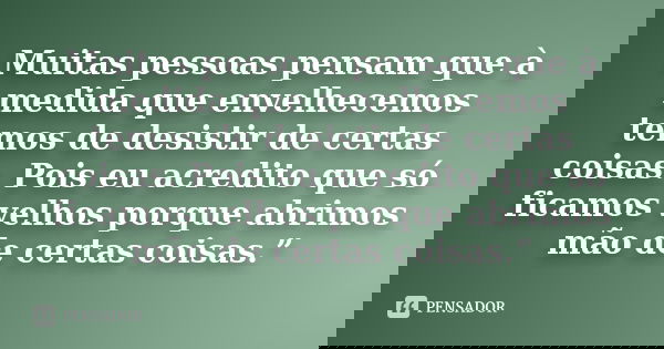 Muitas pessoas pensam que à medida que envelhecemos temos de desistir de certas coisas. Pois eu acredito que só ficamos velhos porque abrimos mão de certas cois