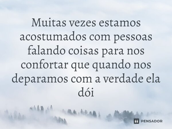 Muitas vezes estamos acostumados com pessoas falando coisas para nos confortar que quando nos deparamos com a verdade ela dói