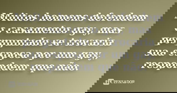 Muitos homens defendem o casamento gay, mas perguntado se trocaria sua esposa por um gay, respondem que não.