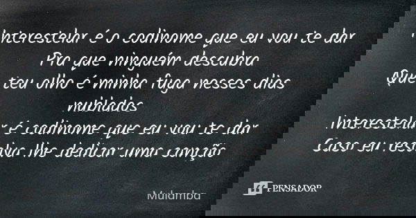 Interestelar é o codinome que eu vou te dar
Pra que ninguém descubra
Que teu olho é minha fuga nesses dias nublados
Interestelar é codinome que eu vou te dar
Ca... Frase de Mulamba.