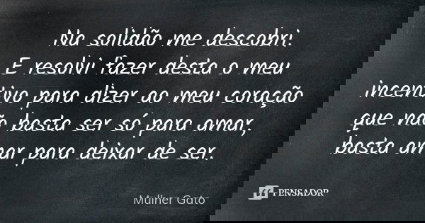 Na solidão me descobri. E resolvi fazer desta o meu incentivo para dizer ao meu coração que não basta ser só para amar, basta amar para deixar de ser.... Frase de Mulher Gato.