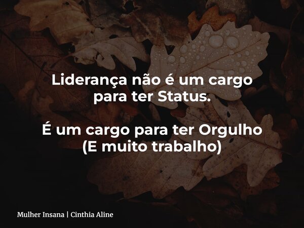 Liderança não é um cargo para ter Status. É um cargo para ter Orgulho (E muito trabalho)... Frase de Mulher Insana  Cinthia Aline.