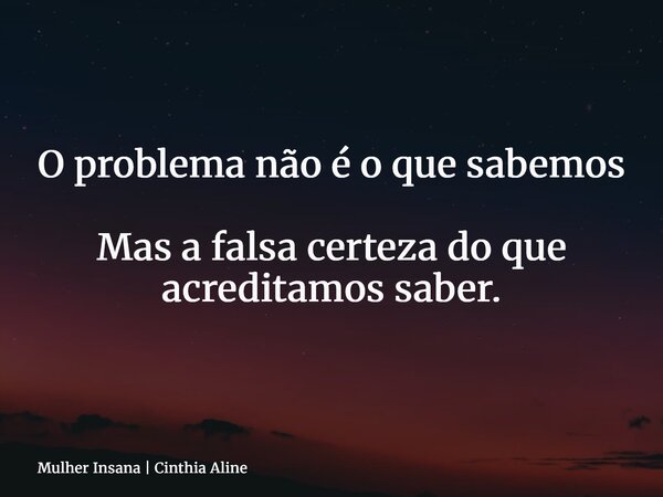 O problema não é o que sabemos Mas a falsa certeza do que acreditamos saber.... Frase de Mulher Insana  Cinthia Aline.