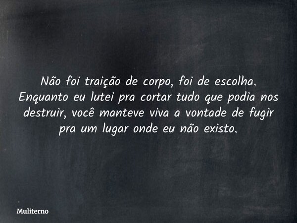 Não foi traição de corpo, foi de escolha. Enquanto eu lutei pra cortar tudo que podia nos destruir, você manteve viva a vontade de fugir pra um lugar onde eu nã... Frase de Muliterno.
