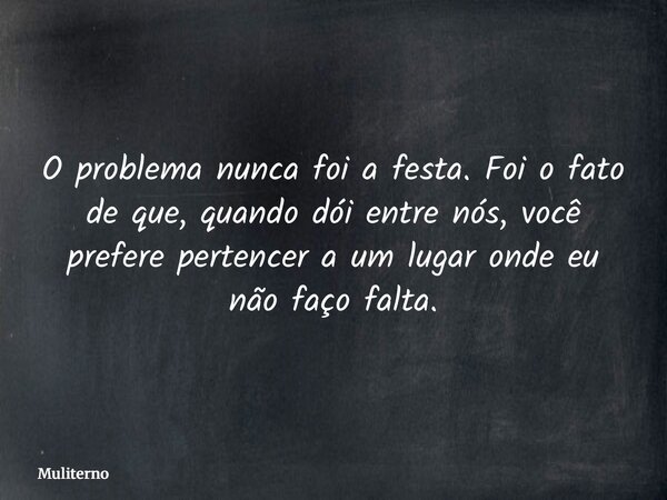 O problema nunca foi a festa. Foi o fato de que, quando dói entre nós, você prefere pertencer a um lugar onde eu não faço falta.... Frase de Muliterno.