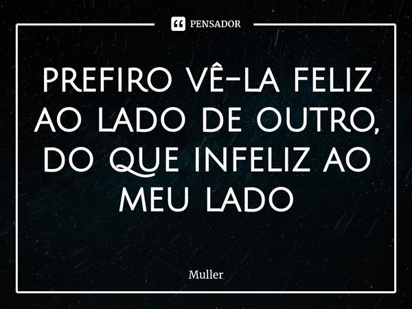 ⁠prefiro vê-la feliz ao lado de outro, do que infeliz ao meu lado... Frase de MULLER.