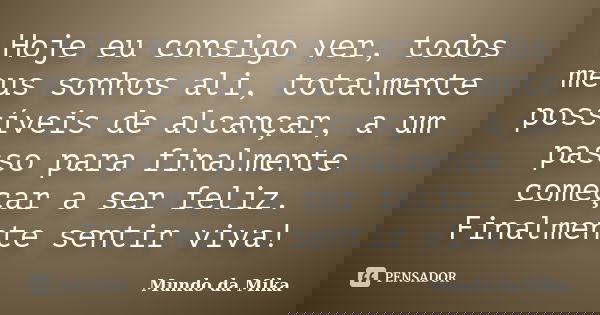 Hoje eu consigo ver, todos meus sonhos ali, totalmente possíveis de alcançar, a um passo para finalmente começar a ser feliz. Finalmente sentir viva!... Frase de Mundo da Mika.