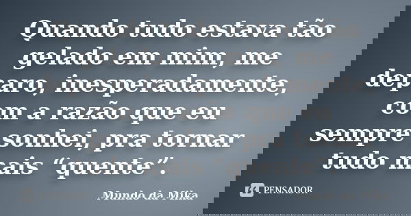 Quando tudo estava tão gelado em mim, me deparo, inesperadamente, com a razão que eu sempre sonhei, pra tornar tudo mais “quente”.... Frase de Mundo da Mika.