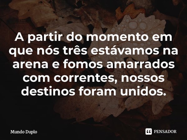 ⁠A partir do momento em que nós três estávamos na arena e fomos amarrados com correntes, nossos destinos foram unidos.... Frase de Mundo Duplo.
