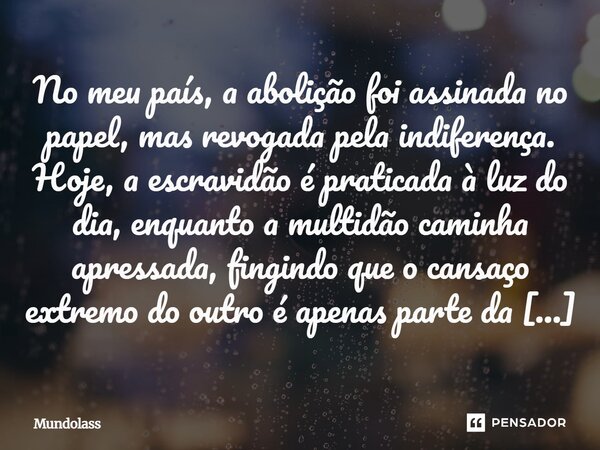 No meu país, a abolição foi assinada no papel, mas revogada pela indiferença. Hoje, a escravidão é praticada à luz do dia, enquanto a multidão caminha apressada... Frase de Mundolass.