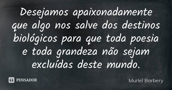 Desejamos apaixonadamente que algo nos salve dos destinos biológicos para que toda poesia e toda grandeza não sejam excluídas deste mundo.... Frase de Muriel Barbery.