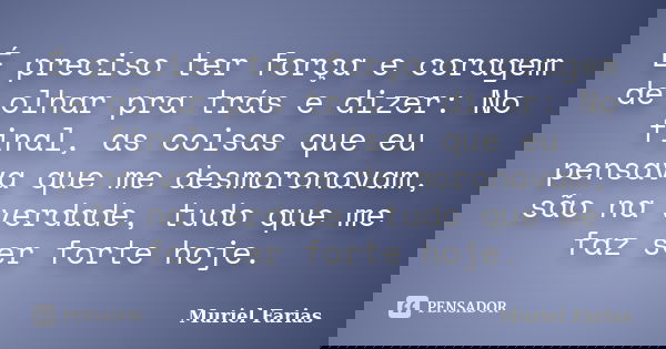 É preciso ter força e coragem de olhar pra trás e dizer: No final, as coisas que eu pensava que me desmoronavam, são na verdade, tudo que me faz ser forte hoje.... Frase de Muriel Farias.
