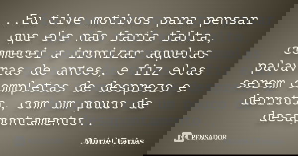 ..Eu tive motivos para pensar que ele não faria falta, comecei a ironizar aquelas palavras de antes, e fiz elas serem completas de desprezo e derrota, com um po... Frase de Muriel Farias.