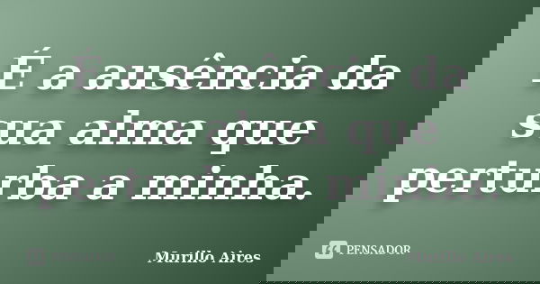 É a ausência da sua alma que perturba a minha.... Frase de Murillo Aires.