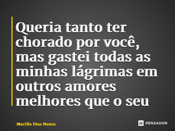 Queria tanto ter chorado por você, mas gastei todas as minhas lágrimas em outros amores melhores que o seu... Frase de Murillo Dias Nunes.