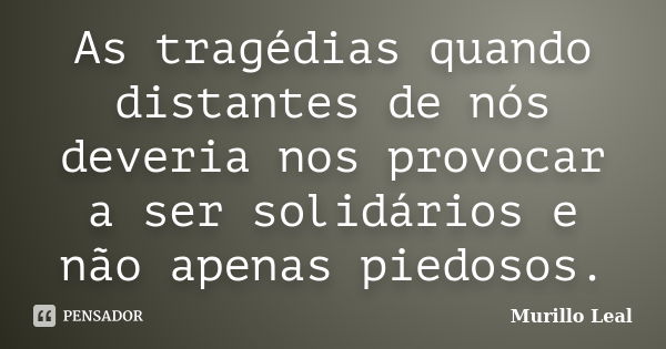 As tragédias quando distantes de nós deveria nos provocar a ser solidários e não apenas piedosos.... Frase de Murillo Leal.