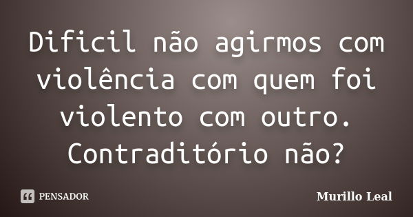 Dificil não agirmos com violência com quem foi violento com outro. Contraditório não?... Frase de Murillo Leal.