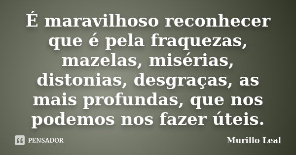 É maravilhoso reconhecer que é pela fraquezas, mazelas, misérias, distonias, desgraças, as mais profundas, que nos podemos nos fazer úteis.... Frase de Murillo Leal.