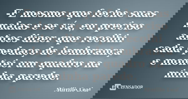-E mesmo que feche suas malas e se vá, eu preciso antes dizer que recolhi cada pedaço de lembrança e montei um quadro na minha parede.... Frase de Murillo Leal.
