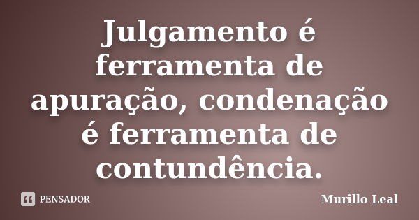 Julgamento é ferramenta de apuração, condenação é ferramenta de contundência.... Frase de Murillo Leal.