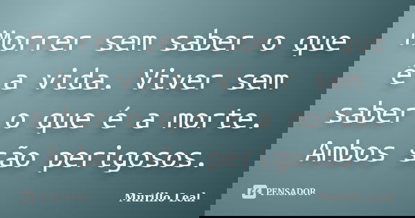 Morrer sem saber o que é a vida. Viver sem saber o que é a morte. Ambos são perigosos.... Frase de Murillo Leal.