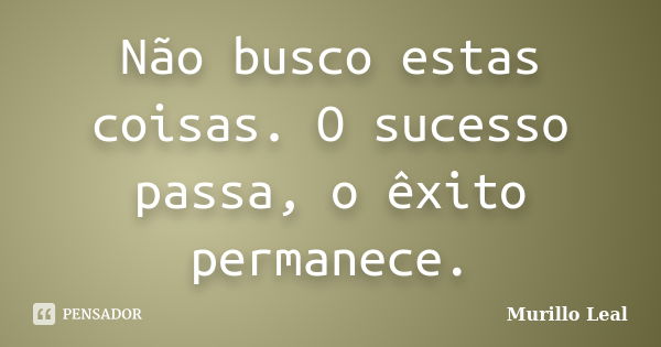 Não busco estas coisas. O sucesso passa, o êxito permanece.... Frase de Murillo Leal.