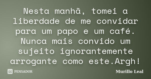 Nesta manhã, tomei a liberdade de me convidar para um papo e um café. Nunca mais convido um sujeito ignorantemente arrogante como este.Argh!... Frase de Murillo Leal.