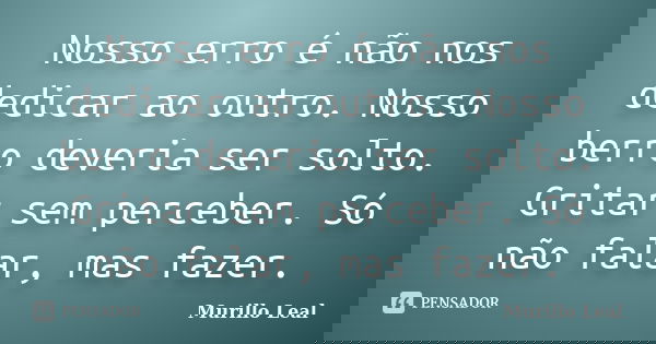 Nosso erro é não nos dedicar ao outro. Nosso berro deveria ser solto. Gritar sem perceber. Só não falar, mas fazer.... Frase de Murillo Leal.