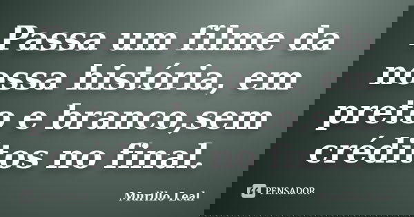 Passa um filme da nossa história, em preto e branco,sem créditos no final.... Frase de Murillo Leal.