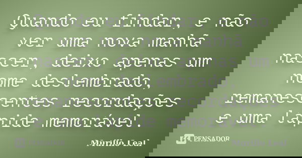 Quando eu findar, e não ver uma nova manhã nascer, deixo apenas um nome deslembrado, remanescentes recordações e uma lápide memorável.... Frase de Murillo Leal.