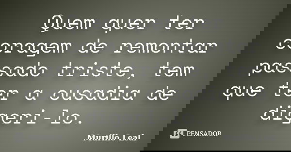 Quem quer ter coragem de remontar passado triste, tem que ter a ousadia de digeri-lo.... Frase de Murillo Leal.