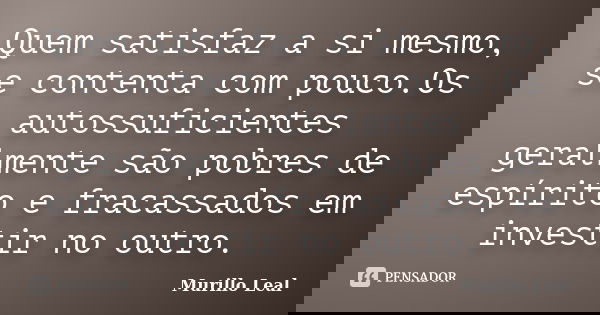 Quem satisfaz a si mesmo, se contenta com pouco.Os autossuficientes geralmente são pobres de espírito e fracassados em investir no outro.... Frase de Murillo Leal.