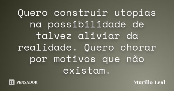 Quero construir utopias na possibilidade de talvez aliviar da realidade. Quero chorar por motivos que não existam.... Frase de Murillo Leal.