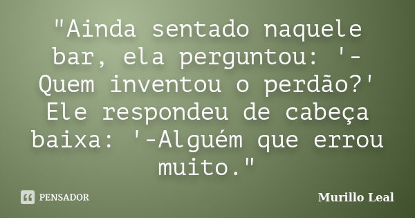 "Ainda sentado naquele bar, ela perguntou: '-Quem inventou o perdão?' Ele respondeu de cabeça baixa: '-Alguém que errou muito."... Frase de Murillo Leal.