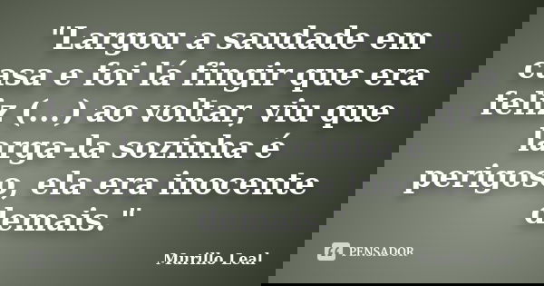 "Largou a saudade em casa e foi lá fingir que era feliz (...) ao voltar, viu que larga-la sozinha é perigoso, ela era inocente demais."... Frase de Murillo Leal.