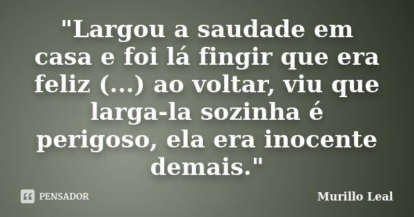 "Largou a saudade em casa e foi lá fingir que era feliz (...) ao voltar, viu que larga-la sozinha é perigoso, ela era inocente demais."... Frase de Murillo Leal.