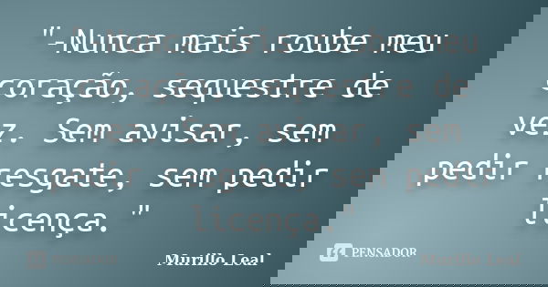 "-Nunca mais roube meu coração, sequestre de vez. Sem avisar, sem pedir resgate, sem pedir licença."... Frase de Murillo Leal.
