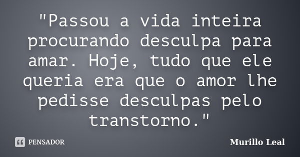 "Passou a vida inteira procurando desculpa para amar. Hoje, tudo que ele queria era que o amor lhe pedisse desculpas pelo transtorno."... Frase de Murillo Leal.